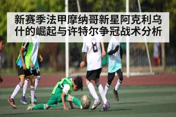 新赛季法甲摩纳哥新星阿克利乌什的崛起与许特尔争冠战术分析